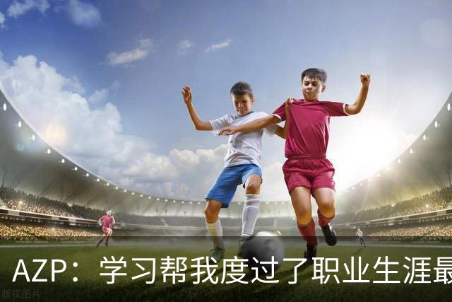 AZP：学习帮我度过了职业生涯最后阶段，让我成为了更好的人